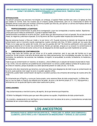 24
ASI QUE AMADOS PUESTO QUE TENEMOS TALES PROMESAS, LIMPIEMONOS DE TODA CONTAMINACION DE
CARNE Y DE ESPIRITU, PERFECCIONANDO LA SANTIDAD EN EL TEMOR DE DIOS.
2 CORINTIOS 7:1
INTRODUCCION:
Tal petición pareciera que estuviera mal dirigida; sin embargo, el apóstol Pablo escribió esta carta a la Iglesia de Dios
que estaba en Corinto. Esto nos muestra que el cristiano puede contaminarse, pero en su misericordia El Señor ha
delegado siervos suyos para que ministren conforme al poder que Dios da y así ejerzan un servicio de limpieza dentro de
los miembros del cuerpo de Cristo (Ap. 22:11).
I. PERFECCIONANDO LA SANTIDAD:
Limpiarnos de toda contaminación es parte de la consagración y que nos corresponde a nosotros realizar. Apartarnos
a Dios para que él realice la santificación. Cuando el apóstol Pablo dice:
"perfeccionando la santidad en el temor de Dios", quiere decir que aborrezcamos el mal o el pecado. No se trata de sentir
miedo, es negarnos y aborrecer el pecado. Si no hay temor de Dios no puede haber limpieza de contaminación.
Algunas personas buscan a Dios por miedo y no por temor a El. Cuando tomemos la decisión de limpiarnos de toda
contaminación será el momento cuando expongamos nuestra voluntad ante Dios. El Señor orando por los suyos dijo:
"Padre no te ruego que los quites del mundo, sino que los guardes del mal". No tenemos justificación como para decir
que porque estamos en el mundo nos contaminamos. Daniel, por ejemplo, propuso en su corazón no contaminarse en
Babilonia. Se trata entonces de luchar contra el mal, de despojarnos de todo aquello que esté impidiendo ser santos.
II. LIMPIEMONOS DE CONTAMINACION:
No hay nada fuera del hombre que por entrar en él le pueda contaminar, pero lo que sale del hombre es lo que
contamina. Es del corazón o del alma de donde salen los malos pensamientos, las inmoralidades sexuales, los robos, los
homicidios, los adulterios, las avaricias, las maldades, el engaño, la sensualidad, la envidia, la blasfemia, la insolencia y
la insensatez.
Todo lo que es contaminación en nosotros, es levadura, y dice la Biblia que un poquito de levadura leuda toda la masa
(1 Co. 5:6-8). Una vez estemos con problemas de contaminación no vamos a poder celebrar la fiesta de la pascua que
es Cristo en nosotros, porque el pecado va a estar ejerciendo presión en cada uno (Ex. 12:19-20).
Romanos ocho dice claramente que tenemos una lucha que librar para despojarnos de todo lo que es contaminación de
la carne, pues quienes viven según la carne no pueden agradar a Dios.
Finalmente, puede haber contaminación de espíritu si se abren puertas a los emisarios del enemigo de nuestra alma (Ec.
10:8).
Es únicamente por el Espíritu y nunca por fuerza propia, como seremos libres de toda contaminación. La Biblia dice
que no nos fue dado un Espíritu de cobardía sino de poder, de amor y de dominio propio (2 Ti. 1:7). Sojuzguemos y
señoreemos con la ayuda del Espíritu sobre toda nuestra tierra (alma).
CONCLUSIONES:
- Hay contaminaciones a nivel de la carne y de espíritu, de la que tenemos que limpiarnos.
- El Señor ha delegado ministros para que sean ellos quienes nos ayuden, limpiándonos de toda contaminación.
- Es viviendo y obedeciendo la voz del Espíritu como haremos morir las obras de la carne y mantendremos cerrada toda
posibilidad de ser contaminados por espíritus.
LOS ANCESTROS
ENTONCES PASO EL SEÑOR POR DELANTE DE EL, Y PROCLAMO: EL SEÑOR, DIOS COMPASIVO y
CLEMENTE, LENTO PARA LA IRA Y ABUNDANTE EN MISERICORDIA Y VERDAD; EL QUE GUARDA
 