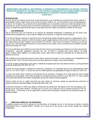 25
MISERICORDIA A MLLARES, EL QUE PERDONA LA INIQUIDAD, LA TRANSGRESION Y EL PECADO, Y QUE NO
TENDRA POR INOCENTE AL CULPABLE; EL QUE CASTIGA LA INIQUIDAD DE LOS PADRES SOBRE LOS HIJOS
Y SOBRE LOS HIJOS DE LOS HIJOS HASTA LA TERCERA Y CUARTA GENERACION.
EXODO 34:6,7
INTRODUCCION:
Conocer acerca de nuestras raíces es de mucha importancia, pues entenderemos del porqué de nuestro carácter o
personalidad. Existen rasgos físicos como el color de la piel, estatura, etc., que se heredan y que son estudiados por
la ciencia. Sin embargo, hay caracteres de la personalidad que no se pueden analizar por medio del estudio de los
cromosomas o genes. Cuántas veces nos sentimos orgullosos por nuestros antepasados o por el apellido de nuestra
familia, sin saber qué clase de familia fueron o qué origen tenemos. Hablar de ancestros es hablar de herencias.
I. LAS HERENCIAS:
Dice el diccionario que una herencia es el conjunto de caracteres anatómicos o fisiológicos que los seres vivos
heredan de sus progenitores. Lo que nosotros reflejamos es entonces, un regalo de nuestros padres.
En el libro de Génesis notamos un ejemplo de cómo las herencias pueden afectarnos positiva o negativamente. Cam,
quien era hijo de Noé, cometió un hecho mientras su padre estaba desnudo. Noé al tener conocimiento de lo que su
hijo había hecho pronunció maldición contra Canaán (Gn. 9:20-26). ¿Pero quién era Canaán?, Canaán fue uno de los
hijos de Cam. Este heredó genéticamente el mismo problema de su padre y como consecuencia la maldición que Noé
había pronunciado (Gn. 10:6).
Tuvo tal cumplimiento esa maldición que los hijos de Cam fueron los personajes que habitaron en la tierra de Canaán;
los jebuseos, amorreos, gergeseos, cananeos, etc. (Gn. 10:15-20) y a quienes Dios mandó destruir. Sin duda
alguna, porque habían llegado a una depravación sexual. Este hecho lo podemos comprobar por la destrucción de
Sodoma y Gomorra.
Dice la Biblia que los sodomitas querían conocer (tener relaciones sexuales), con los ángeles que se hospedaron en la
casa de Lot (Gn. 19:5). Fue esa la razón por la cual Dios destruyó con fuego y azufre esas ciudades.
A nivel de nuestros antepasados, Dios visita la maldad de los padres sobre los hijos hasta la tercera y cuarta generación
de los que le aborrecen (Ex. 20:5; He. 7:9).
Cuando se comete pecado o iniquidad se transmite a receptores o la capacidad para que los descendientes mismo
(Lam. 5:7; Gn. 20:2-7, 26:6-11). Es por eso que en la Biblia aparecen las genealogías de algunos reyes (2 R. 23:31-37).
La mujer que pidió ayuda a Eliseo es otro ejemplo de los ancestros. El esposo de la viuda antes de morir contrajo
deudas que no pudo pagar. Para cobrar la deuda, los acreedores querían esclavizar a sus hijos (2 R. 4:1). Esto muestra
que puede haber deudas de nuestros antepasados que quizás nosotros estamos pagando.
Daniel cuando oró por su pueblo reconoció que este estaba en cautiverio, porque las generaciones anteriores no
prestaron atención a quienes hablaron de parte del Señor (Dan. 9:6).
La Escritura menciona un refrán que refleja la verdad que hoy estudiamos "los padres comen las uvas agrias, y los
dientes de los hijos tienen dentera". Proverbio que no volver a ser usado tal como lo expresa Jeremías 31:29 "en
aquellos días...". Finalmente, no se ha preguntado ¿cuántos años han pasado y heredamos las consecuencias por el
pecado de Adán?
II. COMO SER LIBRES DE LAS HERENCIAS:
La palabra ancestro como tal no aparece en las Escrituras; sin embargo, por ser un término que se refiere a nuestros
antepasados tiene un respaldo Bíblico. Ancestro es: la suma de lo que somos y que hemos recibido por nuestros
antepasados.
 