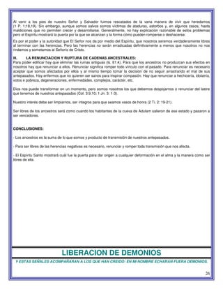 26
Al venir a los pies de nuestro Señor y Salvador fuimos rescatados de la vana manera de vivir que heredamos
(1 P. 1:18,19). Sin embargo, aunque somos salvos somos víctimas de ataduras, estorbos y, en algunos casos, hasta
maldiciones que no permiten crecer y desarrollarse. Generalmente, no hay explicación razonable de estos problemas
pero el Espíritu mostrará la puerta por la que se alcanzan y la forma cómo pueden romperse o deshacerse.
Es por el poder y la autoridad que El Señor nos da por medio del Espíritu, que nosotros seremos verdaderamente libres
al terminar con las herencias. Pero las herencias no serán erradicadas definitivamente a menos que nosotros no nos
rindamos y sometamos al Señorío de Cristo.
III. LA RENUNCIACION Y RUPTURA DE CADENAS ANCESTRALES:
Para poder edificar hay que eliminar las ruinas antiguas (ls. 61:4). Para que los ancestros no produzcan sus efectos en
nosotros hay que renunciar a ellos. Renunciar significa romper todo vínculo con el pasado. Para renunciar es necesario
aceptar que somos afectados por ellos y al mismo tiempo tomar la decisión de no seguir arrastrando el mal de sus
antepasados. Hay enfermos que no quieren ser sanos para inspirar compasión. Hay que renunciar a hechicería, idolatría,
votos e pobreza, degeneraciones, enfermedades, complejos, carácter, etc.
Dios nos puede transformar en un momento, pero somos nosotros los que debemos despojarnos o renunciar del lastre
que tenemos de nuestros antepasados (Col. 3:9,10; 1 Jn. 3: 1-3).
Nuestro interés debe ser limpiarnos, ser íntegros para que seamos vasos de honra (2 Ti. 2: 19-21).
Ser libres de los ancestros será como cuando los habitantes de la cueva de Adulam salieron de ese estado y pasaron a
ser vencedores.
CONCLUSIONES:
- Los ancestros es la suma de lo que somos y producto de transmisión de nuestros antepasados.
- Para ser libres de las herencias negativas es necesario, renunciar y romper toda transmisión que nos afecta.
- El Espíritu Santo mostrará cuál fue la puerta para dar origen a cualquier deformación en el alma y la manera como ser
libres de ella.
LIBERACION DE DEMONIOS
Y ESTAS SEÑALES ACOMPAÑARAN A LOS QUE HAN CREIDO: EN MI NOMBRE ECHARAN FUERA DEMONIOS.
 