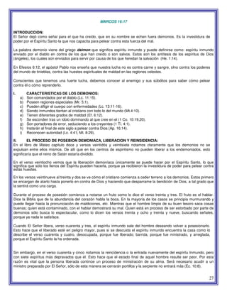 27
MARCOS 16:17
INTRODUCCION:
El Señor dejó como señal para el que ha creído, que en su nombre se echen fuera demonios. Es la investidura de
poder por el Espíritu Santo la que nos capacita para pelear contra esta fuerza del mal.
La palabra demonio viene del griego daimon que significa espíritu inmundo y puede definirse como: espíritu inmundo
enviado por el diablo en contra de los que han creído o son salvos. Estos son los antítesis de los espíritus de Dios
(ángeles), los cuales son enviados para servir por causa de los que heredan la salvación (He. 1:14).
En Efesios 6:12, el apóstol Pablo nos enseña que nuestra lucha no es contra carne y sangre, sIno contra los poderes
del mundo de tinieblas, contra las huestes espirituales de maldad en las reglones celestes.
Conscientes que tenemos una fuerte lucha, debemos conocer al enemigo y sus súbditos para saber cómo pelear
contra él o cómo reprenderlo.
I. CARACTERISTICAS DE LOS DEMONIOS:
a) Son comandados por el diablo (Lc. 11:15).
b) Poseen regiones especiales (Mr. 5:1).
c) Pueden afligir el cuerpo con enfermedades (Lc. 13:11-16).
d) Siendo inmundos tientan al cristiano con todo lo del mundo (Mt.4:10).
e) Tienen diferentes grados de maldad (Ef. 6:12).
f) Se esconden tras un ídolo dominando al que cree en el (1 Co. 10:19,20).
g) Son portadores de error, seduciendo a los creyentes (1 Ti. 4:1).
h) Instarán al final de este siglo a pelear contra Dios (Ap. 16:14).
i) Reconocen autoridad (Lc. 4:41; Mt. 8:29).
II. EL PROCESO DE POSEBION DEMONIACA, LIBERACION Y REINSIDENCIA:
En el libro de Mateo capitulo doce y versos veintidós y veintisiete notamos claramente que los demonios no se
expulsan entre ellos mismos. De allí que en los centros de espiritismo no pueden liberar a los endemoniados, esto
significaría que el reino de Satán estaría dividido.
En el verso veintiocho vemos que la liberación demoníaca únicamente se puede hacer por el Espíritu Santo, lo que
significa que sólo los llenos del Espíritu pueden hacerla, porque ya recibieron la investidura de poder para pelear contra
estas huestes.
En los versos veintinueve al treinta y dos se ve cómo el cristiano comienza a ceder terreno a los demonios. Estos primero
se encargan de atarlo hasta ponerlo en contra de Dios y haciendo que desparrame la bendición de Dios, a tal grado que
la sentirá como una carga.
Durante el proceso de posesión comienza a notarse un fruto como lo dice el verso treinta y tres. El fruto es el hablar.
Dice la Biblia que de la abundancia del corazón habla la boca. En la mayoría de los casos se principia murmurando y
puede llegar hasta la pronunciación de maldiciones, etc. Mientras que el hombre limpio de su buen tesoro saca cosas
buenas; quien está contaminado, con el hablar demostrará su mal. Quien está en proceso de ser estorbado por parte de
demonios sólo busca lo espectacular, como lo dicen los versos treinta y ocho y treinta y nueve, buscando señales,
porque ya nada le satisface.
Cuando El Señor libera, verso cuarenta y tres, el espíritu inmundo sale del hombre deseando volver a posesionarlo.
Esto hace que el liberado esté en peligro mayor, pues si se descuida el espíritu inmundo encuentra la casa como lo
describe el verso cuarenta y cuatro, desocupada, porque fue liberado; barrida, porque fue ministrado, y arreglada,
porque el Espíritu Santo la ha ordenada.
Sin embargo, en el verso cuarenta y cinco notamos la reincidencia o la entrada nuevamente del espíritu Inmundo, pero
con siete espíritus más depravados que él. Esto hace que el estado final de aquel hombre resulte ser peor. Por esta
razón es vital que la persona liberada continúe un proceso de ministración de su alma. Será necesario acudir a un
ministro preparado por El Señor, sólo de esta manera se cerrarán portillos y la serpiente no entrará más (Ec. 10:8).
 