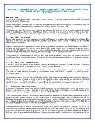 29
EN EL AMOR NO HAY TEMOR, SINO QUE EL PERFECTO AMOR ECHA FUERA EL TEMOR, PORQUE EL TEMOR
TIENE CASTIGO. Y EL QUE TEME NO ES HECHO PERFECTO EN EL AMOR.
1 JUAN 4:18
INTRODUCCION:
En más de alguna ocasión nosotros hemos sido victimas del temor. El temor a padecer una enfermedad, las criticas,
estar solo, al futuro, al fracaso, etc.
El temor no es de Dios, muchas veces es un espíritu queriendo provocar reacciones negativas. El temor es un arma sutil
del enemigo llevándonos a la esclavitud, impidiendo inclusive que seamos usados por Dios.
Existen diferentes tipos de temores, pero debemos ser valientes. En lugar de vencer el temor mediante la voluntad
propia, la autodisciplina, aferrémonos a la fidelidad de Dios. Nuestra única solución es clamar a Dios renunciando y
rechazando todo temor, recibiendo a cambio ese perfecto amor que sólo por medio de Cristo podemos disfrutar.
I. EL TEMOR Y SU ORIGEN:
Cuando Adán estaba en el huerto gozaba de comunión perfecta con su creador, nada materialmente le faltaba, Dios
suplía toda su necesidad. No había ningún temor, estaba delante de Dios y él le visitaba de manera que le sorprendía,
pues nada había malo en él.
Satanás, que se caracteriza por ser sutil, engañó a Eva, llevando ésta finalmente a que Adán desobedeciera a Dios. Y
fue hasta que desobedeció. Dios que se ocultó. Cuando Dios buscó a Adán, dice: “Se escondieron porque tuvieron
temor” (Gn. 3:8-10). El temor entonces tiene su origen en Satanás, quien lleva al hombre a padecer este sentimiento.
Todo temor no es una mera sutileza mental, puede inclusive llegar a ser un espíritu que esclavice.
Otra posible causa de padecer temor es el hecho de no haber tenido un padre durante la niñez. La ausencia de un padre
terrenal puede haber provocado heridas en el alma, que de no ser sanadas pueden afectar en el desarrollo de nuestra
vida.
II. EL TEMOR Y SUS CONSECUENCIAS:
El temor es capaz de producir crisis nerviosa, insomnio, preocupación, indecisión inclusive opresión. En la Biblia
encontramos un sinnúmero de ejemplos, hombres y mujeres victimas del temor.
El gran siervo Elías, al enterarse del mensaje de Jezabel tuvo temor, llegando al punto de pedir la muerte bajo el enebro
(1 R. 19:1-21). Pedro, después de pedirle al Señor el poder andar sobre el mar tuvo temor y de pronto principió a
hundirse (Mt. 14:29,30).
Las personas con temor evitan las responsabilidades; es fácil decir: no estoy preparado, si tuviera una buena educación,
lo haría de no ser por mi edad, si tuviera el talento que otros tienen para hablar, etc. Lo que estamos permitiendo al
enemigo es que nos inutilice por completo. Sin embargo, El Señor nos infunde una confianza plena, en la que por su
fortaleza podemos hacerlo todo, como lo dijo el apóstol: "Todo lo puedo en Cristo que me fortalece" (Fil. 4:13).
III. ¿COMO SER LIBRES DEL TEMOR?
¿Permitimos que nuestros labios sean sellados cuando queremos proclamar las buenas nuevas por temor a otros?
Cuántas veces nos hemos limitado a callar por el temor al qué dirán. Simplemente hagamos nuestras las palabras: "En
Dios he confiado; no temeré, ¿qué puede hacerme el hombre?" (Sal. 56:11).
El Señor en su ministerio terrenal caminó seguro porque sabía quién era su Padre. El salmista nos relata el secreto de su
propia experiencia: "Busqué a Jehová y El me oyó, y me libró de todos mis temores" (Sal. 34:4). La diferencia que nos
debería de distinguir es la persona en quien depositamos nuestra confianza. David no confiaba en su propia fuerza sino
que en el poder de Dios. El apóstol Pablo expresó: "Si Dios está por nosotros ¿Quién contra nosotros?" (Ro. 8:31-39). Es
cierto, satanás es poderoso, pero nuestro Dios es todopoderoso, Aleluya.
Un arma poderosa contra el temor es una fe robusta y atrevida en la persona y la Palabra de Dios (He. 12:2; Ro. 10:17).
Constantemente estaremos siendo asediados por dardos de fuego del maligno; contra tal ataque debemos estar
cubiertos con el yelmo (renovación de la mente). Dios nos ha provisto otra arma poderosa contra el temor, El Espíritu
Santo por medio de quien podemos disfrutar una vida victoriosa, pues nos ha investido con un poder sobrenatural. Los
 