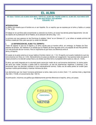 3
EL ALMA
HE AQUI, TODAS LAS ALMAS SON MIAS, TANTO EL ALMA DEL PADRE COMO EL ALMA DEL HIJO MIAS SON.
EL ALMA QUE PEQUE, ESA MORIRA.
EZEQUIEL 18:4
INTRODUCCION
La Biblia nos enseña que el hombre es un ser tripartito. Es un espíritu que se expresa por el alma y habita un cuerpo
(1 Tes. 5:23).
El trabajo en el cual Dios está concentrando su atención es el alma, sin excluir las demás partes lógicamente. Uno de
los objetos de la predicación de la Palabra, es la salvación del alma (Stg. 1:21).
La primera vez que aparece en las Escrituras la palabra "alma" es en Génesis 2:7, y se refiere al estado anímico del
hombre creado por Dios, pero que por su caída fue alterado.
I. LA SEPARACION DEL ALMA Y EL ESPIRITU:
Tratar de separar lo que es el espíritu y el alma resulta para el hombre difícil, sin embargo, la Palabra de Dios
asevera tal división. Así Hebreos 4:12 señala que la Palabra de Dios figurada como una espada de dos filos penetra
a lo más profundo del ser humano. Pero lo importante es que hace una diferencia entre el
alma y el espíritu.
El cuerpo es la parte externa en la que habita el hombre interior (Jn. 1:14). El espíritu es la parte mediante la cual nos
comunicamos con Dios (Jn. 4:24). Generalmente al cuerpo se atiende con exageración, hay quienes tratan de sacar el
mayor provecho a la vida del cuerpo físico y se olvidan que Dios tiene un propósito eterno para su vida (Jn. 12:25).
El alma, que está integrada por la voluntad (parte neutra por medio de la cual tomamos decisiones), la mente (parte
del alma que recibe, procesa y graba toda la información, ya sea de experiencias negativas o positivas) y las
emociones (que nos permiten expresar lo que individualmente somos). Cada una de estas partes se funden para
expresar nuestra personalidad y nuestras maneras de obrar.
Los elementos que nos hacen humanos pertenecen al alma, tales como el amor (Cant. 1:7), sentirse triste y deprimida
(Sal. 86:4, 119:28), el conocimiento (Sal. 139:14).
A continuación, incluimos una gráfica que didácticamente permite diferenciar el espíritu, alma y el cuerpo.
EMOCIONES
 
