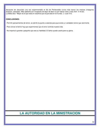 30
discípulos de Jesucristo una vez experimentado el día de Pentecostés nunca más fueron los mismos (inseguros,
dudosos, cobardes). Más adelante son incapaces de dejar de decir lo que habían visto y oído (Hch. 4:19-22).
La Biblia dice: "Mayor es el que está en nosotros que el que está en el mundo'. (1 Juan 4:4).
CONCLUSIONES:
- Permitir pensamientos de temor, es abrirle la puerta a satanás para que exista un verdadero temor que atormente.
- Para vencer el temor hay que experimentar que el amor controla nuestra vida.
- No importa lo grande o pequeño que sea su habilidad, El Señor puede usarla para su gloria.
LA AUTORIDAD EN LA MINISTRACION
 
