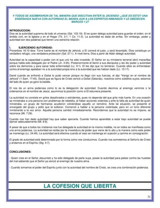 31
Y TODOS SE ASOMBRARON DE TAL MANERA QUE DISCUTIAN ENTER SI, DICIENDO: ¿QUE ES ESTO? UNA
ENSEÑANZA NUEVA CON AUTORIDAD EL MANDA AUN A LOS ESPIRITUS INMUNDOS Y LE OBEDECEN.
MARCOS 1:27
INTRODUCCION:
Dios es la autoridad suprema de todo el universo (Sal. 103:19). El es quien delega autoridad para guardar el orden, en el
ámbito civil, en la Iglesia y en el Hogar (Tit. 3:1; 1 Co. 11:3). La autoridad es dada de arriba. Sin embargo, poder y
autoridad son dos palabras que tienen una estrecha relación.
.
I. EJERCIENDO AUTORIDAD:
Proverbios 18:10 dice: Torre fuerte es el nombre de Jehová, a El correrá el justo, y será levantado. Dios constituye un
verdadero refugio, una verdadera protección (Sal. 27:1). A nivel tierra, Dios a partir de Adán delegó autoridad.
Autoridad es la capacidad o poder con el que uno ha sido investido. El Señor en su ministerio terrenal obró maravillas
porque habla sido delegado por el Padre (Jn. 3:35). Posteriormente él llamó a sus discípulos y les dio poder y autoridad
sobre los demonios y para sanar toda enfermedad (Lc. 9:1). El les dijo que no temieran. Cuando ellos se enfrentaban
contra el enemigo apelaban no a la autoridad propia sino a la autoridad que les habían dado (Lc. 10:17).
David cuando se enfrentó a Goliat lo pudo vencer porque no llego con sus fuerzas, el dijo “Vengo en el nombre de
Jehová" (1 Sam. 17:45). David que es figura de Cristo venció a Goliat (Satanás), nosotros como súbditos suyos, estamos
del lado de quien ya gano la batalla.
El nos da un arma poderosa como lo es la delegación de autoridad. Cuando decimos al enemigo venimos o te
ordenamos en el nombre de Jesús, asumimos la posición como si El estuviera presente.
La autoridad no consiste en gritos desaforados o estridentes, pues no depende del que grite más fuerte. En una ocasión
se ministraba a una persona con problemas de rebeldía, al haber acciones violentas y ante la falta de autoridad de quien
ministraba, un grupo de hermanos acudieron volviéndose aquello un remolino. Ante tal situación, se presentó el
encargado del grupo y pidió que la soltaran. Comenzó a hablar a la persona violentada, pero en un tono diferente
ministrando a la vez amor. Aquella persona cambió inmediatamente. Recordemos que la autoridad no se impone, se
reconoce (Mt. 7:29).
Cuando nos han dado autoridad hay que saber ejercerla. Cuando hemos aprendido a estar bajo autoridad se puede
ejercer adecuadamente (Mt. 8:9).
A pesar de que a todos los cristianos nos fue delegada la autoridad en la misma medida, no en todos se manifiesta como
una arma poderosa. La autoridad se recibe por la investidura de poder que viene de lo alto y la manera como este poder
se mantenga (Lc. 24:49). La autoridad será efectiva cuando el vaso se mantenga en sujeción y camine en consagración.
El grado de autoridad está determinado por la forma como nos conducimos. Cuando nos sometemos al Señorío de Cristo
y andamos en el Espíritu (Stg. 4:7).
CONCLUSIONES:
- Quien cree en el Señor Jesucristo y ha sido delegado de parte suya, posee la autoridad para pelear contra las huestes
del mal sabiendo que el Señor ya venció al enemigo de nuestra alma.
- Cuando tomamos el poder del Espíritu junto con la autoridad del nombre de Cristo, se crea una combinación poderosa.
LA COFESION QUE LIBERTA
 