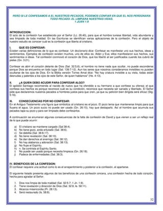 32
PERO SI LE CONFESAMOS A EL NUESTROS PECADOS, PODEMOS CONFIAR EN QUE EL NOS PERDONARA
TODO PECADO. EL LIMPIARA NUESTRAS VIDAS.
1 JUAN 1:9
INTRODUCCION:
El acto de la confesión fue establecido por el Señor (Lc. 26:40), para que el hombre tuviese libertad, vida abundante y
sea limpiado de toda maldad. En las Escrituras se identifican varias aplicaciones de la confesión. Pero el objeto de
nuestro estudio es conocer cuál es la confesión que liberta al cristiano.
I. QUE ES CONFESAR:
Existen varias definiciones de lo que es confesar. Un diccionario dice: Confesar es manifestar uno sus hechos, ideas y
sentimientos. Ejemplos de confesión existen muchos, uno de ellos es: Adán y Eva; ellos manifestaron sus hechos, sus
sentimientos e ideas. Tal confesión conmovió el corazón de Dios, que los libertó al ser justificados cuando los cubrió de
pieles (Gn. 3:21).
Confesar es abrir el corazón delante de Dios (Sal. 32:5,6); el hombre no tiene nada que ocultar, no puede esconderse
porque Dios se encuentra en todo lugar (Sal. 139:7-12). Aun los seres que nosotros consideramos invisibles no pueden
ocultarse de los ojos de Dios. En la Biblia versión Torres Amat dice: "No hay criatura invisible a su vista, todas están
desnudas y patentes a los ojos de este Señor, de quien hablamos" (He. 4:13).
II. ¿A QUIEN DEBO ACUDIR PARA CONFESAR ALGO?
El apóstol Santiago recomienda al nacido de nuevo que ha ofendido a su hermano a que confiese su ofensa; el que
confiesa sus hechos es porque reconoce cuál es su condición, reconoce que necesita ser sanado y libertado. El Señor
pide que declaremos nuestros pecados a hombres justos para que oren, ya que su petición bien dirigida será eficaz (Stg.
5:16).
III. CONSECUENCIAS POR NO CONFESAR:
En el Antiguo Testamento una figura que simboliza al cristiano es el pozo. El pozo tenia que mantenerse limpio para que
fluyera el agua. Un pozo sucio no puede ser usado (Gn. 26:15), hay que destaparlo. Así el hombre que acumula sus
pecados tapa su pozo y para ser limpiado debe confesarlos.
A continuación se enumeran algunas consecuencias de la falta de confesión de David y que vienen a ser un reflejo real
de lo que puede ocurrir:
a) El cristiano se mantiene cargado (Sal 38:4).
b) No tiene gozo, anda enlutado (Sal. 38:6).
c) Se debilita (Sal. 38:8-17).
d) No tiene revelación (Sal. 38:10).
e) Se dan derechos al enemigo (Sal. 38:12).
f) No hay alabanza y adoración (Sal. 38:13).
g) No fluye el Espíritu.
h) n. Se contrista al Espíritu Santo.
i) No puede ser usado porque necesita limpieza (Gn. 26:18).
j) Padece de enfermedades (Sal. 38:3).
IV. BENEFICIOS DE LA CONFESION:
El confesar requiere una actitud como lo es el arrepentimiento y posterior a la confesión, el apartarse.
El siguiente listado presenta algunos de los beneficios de una confesión sincera, una confesión hecha de todo corazón,
hecha para agradar al Señor.
1. Dios nos limpia de toda maldad (Sal. 32:5-7; 1 Jn. 1:9).
2. Tiene revelación y dirección de Dios (Sal. 32:8; Is. 58:11).
3. Alcanza misericordia (Pr. 28:13).
4. Será restaurado (Is. 58:8).
 