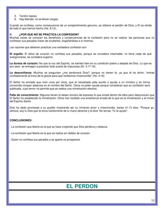 33
5. Tendrá reposo.
6. Hay libertad, no se llevan cargas.
Cuando se confiesa, como consecuencia de un arrepentimiento genuino, se obtiene el perdón de Dios, y El se olvida
de todo lo que hemos hecho (He. 8:12)..
V. ¿POR QUE NO SE PRACTICA LA CONFESION?
Muchas veces se conocen los beneficios y consecuencias de la confesión pero no se realiza: las personas que no
confiesan sus pecados tratan de ocultarlos, engañándose a si mismos.
Las razones que detienen practicar una verdadera confesión son:
El orgullo: El altivo de corazón no confiesa sus pecados, porque se considera intachable, no tiene nada de qué
avergonzarse, se considera superior.
La dureza de corazón: No oye la voz del Espíritu, se sienten bien en su condición pobre y alejada de Dios. Lo que es
aún peor, se entregan a practicar toda suerte de impurezas (Ef. 4:17-19).
La desconfianza: Muchos se preguntan ¿me perdonará Dios?, porque no tienen fe, ya que él ha dicho: “entrad
confiadamente al trono de la gracia para que recibamos misericordia" (He. 4:16).
El Señor ha enviado que oren unos por otros, que el necesitado pida auxilio o ayuda a un ministro y en forma
convenida rompan ataduras en el nombre del Señor. Otros no piden ayuda porque consideran que su confesión será
publicada, cuyo temor no permite que se realice una ministración efectiva.
Falta de conocimiento: Algunos tienen el deseo sincero de expresar lo que existe dentro de ellos pero desconocen que
El Señor ha establecido la ministración. Otros han recibido una enseñanza errada de lo que es la ministración y el mover
del Espíritu Santo.
Dios ha dado promesas a su pueblo mostrando así su inmenso amor y misericordia. Isaías 41:13 dice: "Porque yo,
Jehová, soy tu Dios que te toma fuertemente de tu mano derecha y te dice: No temas, Yo te ayudo".
CONCLUSIONES:
- La confesión que liberta es la que se hace creyendo que Dios perdona y restaura.
- La confesión que liberta es la que se realiza sin doblez de corazón.
- Quien no confiesa sus pecados y se aparta no prosperará.
EL PERDON
 