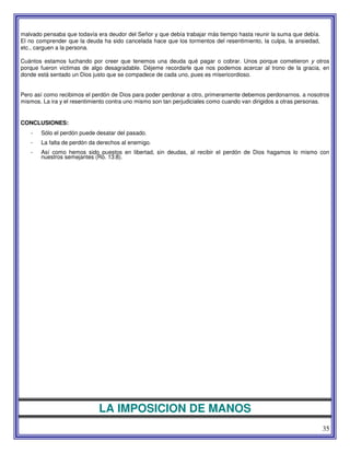 35
malvado pensaba que todavía era deudor del Señor y que debía trabajar más tiempo hasta reunir la suma que debía.
El no comprender que la deuda ha sido cancelada hace que los tormentos del resentimiento, la culpa, la ansiedad,
etc., carguen a la persona.
Cuántos estamos luchando por creer que tenemos una deuda qué pagar o cobrar. Unos porque cometieron y otros
porque fueron victimas de algo desagradable. Déjeme recordarle que nos podemos acercar al trono de la gracia, en
donde está sentado un Dios justo que se compadece de cada uno, pues es misericordioso.
Pero así como recibimos el perdón de Dios para poder perdonar a otro, primeramente debemos perdonarnos. a nosotros
mismos. La ira y el resentimiento contra uno mismo son tan perjudiciales como cuando van dirigidos a otras personas.
CONCLUSIONES:
- Sólo el perdón puede desatar del pasado.
- La falta de perdón da derechos al enemigo.
- Así como hemos sido puestos en libertad, sin deudas, al recibir el perdón de Dios hagamos lo mismo con
nuestros semejantes (Ro. 13:8).
LA IMPOSICION DE MANOS
 