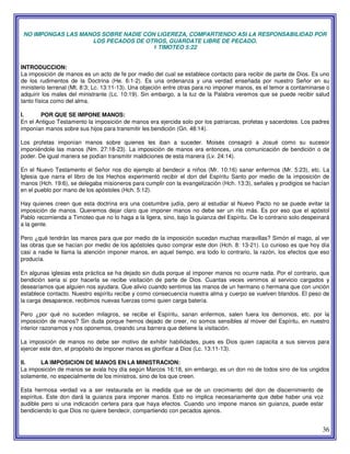 36
NO IMPONGAS LAS MANOS SOBRE NADIE CON LIGEREZA, COMPARTIENDO ASI LA RESPONSABILIDAD POR
LOS PECADOS DE OTROS, GUARDATE LIBRE DE PECADO.
1 TIMOTEO 5:22
INTRODUCCION:
La imposición de manos es un acto de fe por medio del cual se establece contacto para recibir de parte de Dios. Es uno
de los rudimentos de la Doctrina (He. 6:1-2). Es una ordenanza y una verdad enseñada por nuestro Señor en su
ministerio terrenal (Mt. 8:3; Lc. 13:11-13). Una objeción entre otras para no imponer manos, es el temor a contaminarse o
adquirir los males del ministrante (Lc. 10:19). Sin embargo, a la luz de la Palabra veremos que se puede recibir salud
tanto física como del alma.
I. POR QUE SE IMPONE MANOS:
En el Antiguo Testamento la imposición de manos era ejercida solo por los patriarcas, profetas y sacerdotes. Los padres
imponían manos sobre sus hijos para transmitir les bendición (Gn. 48:14).
Los profetas imponían manos sobre quienes les iban a suceder. Moisés consagró a Josué como su sucesor
imponiéndole las manos (Nm. 27:18-23). La imposición de manos era entonces, una comunicación de bendición o de
poder. De igual manera se podían transmitir maldiciones de esta manera (Lv. 24:14).
En el Nuevo Testamento el Señor nos dio ejemplo al bendecir a niños (Mr. 10:16) sanar enfermos (Mr. 5:23), etc. La
Iglesia que narra el libro de los Hechos experimentó recibir el don del Espíritu Santo por medio de la imposición de
manos (Hch. 19:6), se delegaba misioneros para cumplir con la evangelización (Hch. 13:3), señales y prodigios se hacían
en el pueblo por mano de los apóstoles (Hch. 5:12).
Hay quienes creen que esta doctrina era una costumbre judía, pero al estudiar al Nuevo Pacto no se puede evitar la
imposición de manos. Queremos dejar claro que imponer manos no debe ser un rito más. Es por eso que el apóstol
Pablo recomienda a Timoteo que no lo haga a la ligera, sino, bajo la guianza del Espíritu. De lo contrario solo despeinará
a la gente.
Pero ¿qué tendrán las manos para que por medio de la imposición sucedan muchas maravillas? Simón el mago, al ver
las obras que se hacían por medio de los apóstoles quiso comprar este don (Hch. 8: 13-21). Lo curioso es que hoy día
casi a nadie le llama la atención imponer manos, en aquel tiempo, era todo lo contrario, la razón, los efectos que eso
producía.
En algunas iglesias esta práctica se ha dejado sin duda porque al imponer manos no ocurre nada. Por el contrario, que
bendición seria si por hacerla se recibe visitación de parte de Dios. Cuantas veces venimos al servicio cargados y
desearíamos que alguien nos ayudara. Que alivio cuando sentimos las manos de un hermano o hermana que con unción
establece contacto. Nuestro espíritu recibe y como consecuencia nuestra alma y cuerpo se vuelven blandos. El peso de
la carga desaparece, recibimos nuevas fuerzas como quien carga batería.
Pero ¿por qué no suceden milagros, se recibe el Espíritu, sanan enfermos, salen fuera los demonios, etc. por la
imposición de manos? Sin duda porque hemos dejado de creer, no somos sensibles al mover del Espíritu, en nuestro
interior razonamos y nos oponemos, creando una barrera que detiene la visitación.
La imposición de manos no debe ser motivo de exhibir habilidades, pues es Dios quien capacita a sus siervos para
ejercer este don, el propósito de imponer manos es glorificar a Dios (Lc. 13:11-13).
II. LA IMPOSICION DE MANOS EN LA MINISTRACION:
La imposición de manos se avala hoy día según Marcos 16:18, sin embargo, es un don no de todos sino de los ungidos
solamente, no especialmente de los ministros, sino de los que creen.
Esta hermosa verdad va a ser restaurada en la medida que se de un crecimiento del don de discernimiento de
espíritus. Este don dará la guianza para imponer manos. Esto no implica necesariamente que debe haber una voz
audible pero si una indicación certera para que haya efectos. Cuando uno impone manos sin guianza, puede estar
bendiciendo lo que Dios no quiere bendecir, compartiendo con pecados ajenos.
 