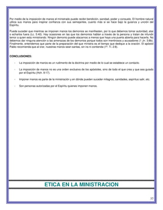37
Por medio de la imposición de manos el ministrado puede recibir bendición, sanidad, poder y consuelo. El hombre natural
utiliza sus manos para inspirar confianza con sus semejantes, cuanto más si se hace bajo la guianza y unción del
Espíritu.
Puede suceder que mientras se imponen manos los demonios se manifiesten, por lo que debemos tomar autoridad, atar
o echarlos fuera (Lc. 5:40). Hay ocasiones en las que los demonios hablan a través de la persona y tratan de infundir
temor a quien esta ministrando. Ningún demonio puede atacarnos a menos que haya una puerta abierta para hacerla. No
debemos dar ninguna atención a las amenazas de los demonios porque todos son mentirosos y acusadores (1 Jn. 3:8b).
Finalmente, entendemos que parte de la preparación del que ministra es el tiempo que dedique a la oración. El apóstol
Pablo recomienda que al orar, nuestras manos sean santas, sin ira ni contienda (1ª. Ti. 2:8).
CONCLUSIONES:
- La imposición de manos es un rudimento de la doctrina por medio de lo cual se establece un contacto.
- La imposición de manos no es una orden exclusiva de los apóstoles, sino de todo el que crea y que sea guiado
por el Espíritu (Hch. 9:17).
- Imponer manos es parte de la ministración y en dónde pueden suceder milagros, sanidades, espíritus salir, etc.
- Son personas autorizadas por el Espíritu quienes imponen manos.
ETICA EN LA MINISTRACION
 