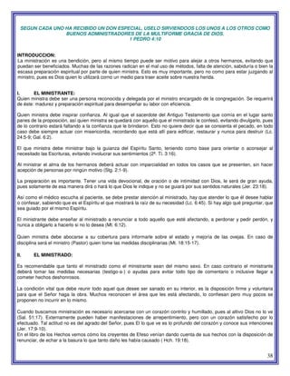 38
SEGUN CADA UNO HA RECIBIDO UN DON ESPECIAL, USELO SIRVIENDOOS LOS UNOS A LOS OTROS COMO
BUENOS ADMINISTRADORES DE LA MULTIFORME GRACIA DE DIOS.
1 PEDRO 4:10
INTRODUCCION:
La ministración es una bendición, pero al mismo tiempo puede ser motivo para alejar a otros hermanos, evitando que
puedan ser beneficiados. Muchas de las razones radican en el mal uso de métodos, falta de atención, sabiduría o bien la
escasa preparación espiritual por parte de quien ministra. Esto es muy importante, pero no como para estar juzgando al
ministro, pues es Dios quien lo utilizará corno un medio para traer aceite sobre nuestra herida.
I. EL MINISTRANTE:
Quien ministra debe ser una persona reconocida y delegada por el ministro encargado de la congregación. Se requerirá
de éste: madurez y preparación espiritual para desempeñar su labor con eficiencia.
Quien ministra debe inspirar confianza. Al igual que el sacerdote del Antiguo Testamento que comía en el lugar santo
panes de la proposición, así quien ministra se quedará con aquello que el ministrado le confesó, evitando divulgarlo, pues
de lo contrario estará faltando a la confianza que le brindaron. Esto no quiere decir que se consienta el pecado, en todo
caso debe siempre actuar con misericordia, recordando que está allí para edificar, restaurar y nunca para destruir (Lc.
24:5-9; Gal. 6:2).
El que ministra debe ministrar bajo la guianza del Espíritu Santo, teniendo como base para orientar o aconsejar al
necesitado las Escrituras, evitando involucrar sus sentimientos (2ª. Ti. 3:16).
Al ministrar el alma de los hermanos deberá actuar con imparcialidad en todos los casos que se presenten, sin hacer
acepción de personas por ningún motivo (Stg. 2:1-9).
La preparación es importante. Tener una vida devocional, de oración o de intimidad con Dios, le será de gran ayuda,
pues solamente de esa manera dirá o hará lo que Dios le indique y no se guiará por sus sentidos naturales (Jer. 23:18).
Así como el médico escucha al paciente, se debe prestar atención al ministrado, hay que atender lo que él desee hablar
o confesar, sabiendo que es el Espíritu el que mostrará la raíz de su necesidad (Lc. 6:45). Si hay algo qué preguntar, que
sea guiado por el mismo Espíritu.
El ministrante debe enseñar al ministrado a renunciar a todo aquello que esté afectando, a perdonar y pedir perdón, y
nunca a obligarlo a hacerlo si no lo desea (Mt. 6:12).
Quien ministra debe abocarse a su cobertura para informarle sobre el estado y mejoría de las ovejas. En caso de
disciplina será el ministro (Pastor) quien tome las medidas disciplinarias (Mt. 18:15-17).
II. EL MINISTRADO:
Es recomendable que tanto el ministrado como el ministrante sean del mismo sexo. En caso contrario el ministrante
deberá tomar las medidas necesarias (testigo-a-) o ayudas para evitar todo tipo de comentario o inclusive llegar a
cometer hechos deshonrosos.
La condición vital que debe reunir todo aquel que desee ser sanado en su interior, es la disposición firme y voluntaria
para que el Señor haga la obra. Muchos reconocen el área que les está afectando, lo confiesan pero muy pocos se
proponen no incurrir en lo mismo.
Cuando buscamos ministración es necesario acercarse con un corazón contrito y humillado, pues al altivo Dios no lo ve
(Sal. 51:17). Externamente pueden haber manifestaciones de arrepentimiento, pero con un corazón satisfecho por lo
efectuado. Tal actitud no es del agrado del Señor, pues El lo que ve es lo profundo del corazón y conoce sus intenciones
(Jer. 17:9-10).
En el libro de los Hechos vemos cómo los creyentes de Efeso venían dando cuenta de sus hechos con la disposición de
renunciar, de echar a la basura lo que tanto daño les había causado ( Hch. 19:18).
 