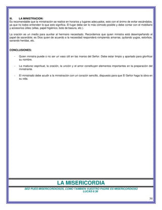 39
III. LA MINISTRACION:
Es recomendable que la ministración se realice en horarios y lugares adecuados, esto con el ánimo de evitar escándalos,
ya que no todos entienden lo que esto significa. El lugar debe ser lo más cómodo posible y debe contar con el mobiliario
y accesorios útiles (sillas, papel higiénico, bote de basura, etc.).
La oración es un medio para auxiliar al hermano necesitado. Recordemos que quien ministra está desempeñando el
papel de sacerdote; es Dios quien de acuerdo a la necesidad responderá rompiendo amarras, quitando yugos, estorbos,
sanando heridas, etc.
CONCLUSIONES:
- Quien ministra puede o no ser un vaso útil en las manos del Señor. Debe estar limpio y apartado para glorificar
su nombre.
- La madurez espiritual, la oración, la unción y el amor constituyen elementos importantes en la preparación del
ministrante.
- El ministrado debe acudir a la ministración con un corazón sencillo, dispuesto para que El Señor haga la obra en
su vida.
LA MISERICORDIA
SED PUES MISERICORDIOSOS, COMO TAMBIEN VUESTRO PADRE ES MISERICORDIOSO
LUCAS 6:36
 