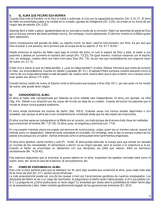 4
II. EL ALMA QUE PECARE ESA MORIRA:
Cuando Dios creó al hombre, no lo hizo un robot o autómata, lo hizo con la capacidad de elección (Gn. 2:16,17). El alma
de Adán se encontraba sujeta a la verdad de su creador, gozaba de inteligencia (Gn. 2:20), sin anidar en su forma de ser
ningún tipo de estorbo (Gn. 2:25).
Satanás llevó a Adán a pecar, apoderándose de su voluntad a través de su emoción. Adán fue advertido de parte de Dios
que el día que comiera del árbol prohibido moriría. Sin embargo, murió súbitamente. El término muerte en la Biblia quiere
decir separación.
Como consecuencia del pecado de Adán, su espíritu murió; es decir, cesó”la comunicación con Dios. Es por eso que
Dios al salvar a una persona, de lo primero que se ocupa es de su espíritu (1 Co. 6:17,15:45).”
Desde entonces el espíritu de Adán cayó bajo el control del alma, la cual lo separó de Dios y ésta, al ceder a sus
pasiones y deseos se convierte en esclava del cuerpo (Ro. 7:5,23). De igual manera, nosotros nacemos con el espíritu
vivo, sin embargo, nuestra alma nos hace morir para Dios (Ro. 7:9), es por eso que necesitábamos con urgencia nacer
de nuevo (Jn. 3:1-3).
Cristo vino a salvar lo que se habla perdido, y ¿qué se habla perdido?, el alma. Efesios menciona que antes de conocer
la Vida, nos encontrábamos muertos en delitos y pecados (Ef. 2:1). El apóstol Pedro compara nuestra salvación como el
retorno de una oveja descarriada al redil del pastor de nuestra alma. Quiere decir que lo que el Señor vino a buscar como
buen pastor son almas (1 P. 2:25).
Cuando hemos nacido de nuevo el Espíritu invita al alma para que busque a Dios (Sal. 63:1), por eso quien no ha nacido
de nuevo, sólo puede tener religión.
III. CONOCIENDO EL ALMA:
El alma al haber sido reprogramada por Satanás se torna rebelde casi independiente. El alma, por ejemplo, es infiel
(Stg. 4:4). Debido a su atracción por las cosas del mundo se aleja de su creador. A pesar de buscar los placeres que el
mundo le ofrece nunca quedará satisfecha.
El alma olvida fácilmente los favores de Señor (Sal. 105:2). Cuántas veces nos hemos sentido deprimidos o con
ansiedad, esto porque el alma de no ser constantemente ministrada olvida que ha sido objeto de misericordia.
El alma muchas veces es comparada en la Biblia con el corazón, sin duda porque de él emana toda clase de maldades
que contaminan al hombre (Mr. 7:21-23). El alma, pues, es engañosa y perversa (Jer. 17:9).
En una ocasión mientras Jesús era ungido con perfume de mucho precio, Judas, quien era un hombre natural, razonó tal
ofrenda como un desperdicio, habiendo tanta necesidad en el pueblo. Sin embargo, esto lo dijo no porque cuidara de los
pobres sino porque era un ladrón. Vemos entonces cómo el alma puede tener sentimientos engañosos.
El alma tiene apetitos, siente hambre y sed (Pr. 13:25). El alma puede estimular al cuerpo para que anhele ser saciada
en muchas de las necesidades. El alimentarse o dormir no es ningún pecado, pero el exceso o lo inoportuno si lo es.
Cuando el Señor se encontraba en Getsemani con sus discípulos, les pidió que velaran. Ellos se durmieron
extrañamente (Mr. 14:32-40).
Hay espíritus dispuestos que al encontrar la puerta abierta en el alma, exacerban los apetitos normales tales como el
sueño, sexo, etc. tal es el caso de la lascivia, la concupiscencia, etc.
IV. COMO SE CONTAMINA EL ALMA:
Dios creó el alma perfecta para que se deleitara "en El, pero algo sucedió que contaminó el alma, pues nada malo sale
de la mano de Dios (Ec. 3:11 versión de las Américas).
La vida preexistencial puede ser una de las causas o bien por transmisiones genéticas de nuestros antepasados. Los
discípulos del Señor al ver a un ciego de nacimiento, le preguntaron al Señor quién había pecado, si él o sus padres (Jn.
9:1). La pregunta es ¿Cómo podía pecar si nació ciego? Lo enseñado por Jesús abre la posibilidad de haber hecho algo
en la preexistencia o bien, haber recibido genéticamente legado de las generaciones anteriores (Ex. 20:5).
 