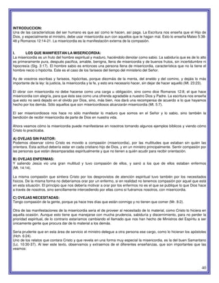 40
INTRODUCCION:
Una de las características del ser humano es que así como le hacen, así paga. La Escritura nos enseña que el Hijo de
Dios, y especialmente el ministro, debe usar misericordia aun con aquellos que le hagan mal. Esto lo enseña Mateo 5:38-
48 y Romanos 12:14-21. La misericordia es la manifestación externa de la compasión.
I. LOS QUE MANIFIESTAN LA MISERICORDIA:
La misericordia es un fruto del hombre espiritual y maduro, haciéndolo denotar como sabio. La sabiduría que es de lo alto
es primeramente pura, después pacifica, amable, benigna, llena de misericordia y de buenos frutos, sin incertidumbre ni
hipocresía (Stg. 3:17). El hombre sabio es entonces una persona llena de misericordia, característica que no la tiene el
hombre necio o hipócrita. Este es el caso de los fariseos del tiempo del ministerio del Señor.
Ay de vosotros escribas y fariseos, hipócritas, porque diezmáis de la menta, del eneldo y del comino, y dejáis lo más
importante de la ley: la justicia, la misericordia y la fe, y esto era necesario hacer, sin dejar de hacer aquello (Mt. 23:23).
El obrar con misericordia no debe hacerse como una carga u obligación, sino como dice Romanos 12:8; el que hace
misericordia con alegría, para que ésta sea como una ofrenda agradable a nuestro Dios y Padre. La escritura nos enseña
que esto no será dejado en el olvido por Dios, sino, más bien, nos dará una recompensa de acuerdo a lo que hayamos
hecho por los demás. Sólo aquellos que son misericordiosos alcanzarán misericordia (Mt. 5:7).
El ser misericordiosos nos hace no sólo manifestar lo maduro que somos en el Señor y lo sabio, sino también la
bendición de recibir misericordia de parte de Dios en nuestra vida.
Ahora veamos cómo la misericordia puede manifestarse en nosotros tomando algunos ejemplos bíblicos y viendo cómo
Cristo lo practicaba.
A) OVEJAS SIN PASTOR:
Podemos observar cómo Cristo es movido a compasión (misericordia), por las multitudes que estaban sin quién las
orientara. Esta actitud debería estar en cada cristiano hijo de Dios, y en un ministro principalmente. Sentir compasión por
las personas que están desamparadas espiritualmente y que no tienen a quién acudir para recibir orientación.
B) OVEJAS ENFERMAS:
Y saliendo Jesús vio una gran multitud y tuvo compasión de ellos, y sanó a los que de ellos estaban enfermos
(Mt. 14:14).
La misma compasión que sintiera Cristo por los desprovistos de atención espiritual tuvo también por los necesitados
físicos. De la misma forma no deberíamos orar por un enfermo, si en realidad no tenemos compasión por aquel que está
en esta situación. El principio que nos debería motivar a orar por los enfermos no es el que se publique lo que Dios hace
a través de nosotros, sino sencillamente intercediendo por ellas como si fuéramos nosotros, con misericordia.
C) OVEJAS NECESITADAS:
Tengo compasión de la gente, porque ya hace tres días que están conmigo y no tienen que comer (Mr. 8:2).
Otra de las manifestaciones de la misericordia seria el de proveer al necesitado de lo material, como Cristo lo hiciera en
aquella ocasión. Aunque esto tiene que manejarse con mucha prudencia, sabiduría y discernimiento, para no perder la
prioridad espiritual, de lo contrario estaríamos cambiando el llamado que nos han hecho de Ministros del Espíritu a ser
únicamente gente que procura dar de lo material a los demás.
Seria prudente que en esta área de servicio el ministro delegue a otra persona ese cargo, como lo hicieran los apóstoles
(Hch. 6:24).
Uno de los relatos que contara Cristo y que revela en una forma muy especial la misericordia, es la del buen Samaritano
(Lc. 10:30-37). Al leer este texto, observamos y extraemos de el diferentes enseñanzas, que son importantes que las
veamos:
 