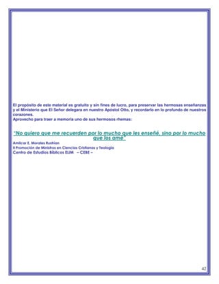 42
El propósito de este material es gratuito y sin fines de lucro, para preservar las hermosas enseñanzas
y el Ministerio que El Señor delegara en nuestro Apóstol Otto, y recordarlo en lo profundo de nuestros
corazones.
Aprovecho para traer a memoria uno de sus hermosos rhemas:
“No quiero que me recuerden por lo mucho que les enseñé, sino por lo mucho
que los amé”
Amilcar E. Morales Rustrían
II Promoción de Ministros en Ciencias Cristianas y Teología
Centro de Estudios Bíblicos ELIM – CEBE –
 