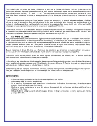 5
Otros medios por los cuales se puede contaminar el alma es el periodo intrauterino. Un feto puede recibir una
ministración positiva o negativa. Un ambiente falto de amor durante el embarazo puede afectar adversamente el posterior
desarrollo emocional del niño (1 S.1:9-11; Lc. 1:41). Otra etapa en el desarrollo del ser humano es la etapa de de cero a
siete años. Es en esta etapa en donde la personalidad del niño se define que de sembrarse mal, se cosechara de igual
forma.
Finalmente otra fuente de contaminación es la etapa cuando una persona por lo general, salvo excepciones, principia a
salir de la casa de sus padres. Este período abarca de los siete a dieciocho años de edad que es cuando se da el
período de estudios y cuando el espíritu sufre la muerte por el alma, ya que el ser puede decidir entre el bien y el mal. En
esta etapa se hace urgente el engendramiento por parte de los padres (1 Ti. 2:15).
Finalmente el período de la adultez de los dieciocho o veintiún años en adelante. En esta etapa por lo general se acelera
la, contaminación pues la persona se cree con mayor libertad. Es en esta etapa que damos rienda suelta a nuestra alma
satisfaciendo sus deseos engañosos y viviendo según la corriente de este siglo (Ef. 2:2).
V. LAS AREAS DEL ALMA:
Para poder comentar este punto explicaremos algo referente a la comunicación. Para que se establezca comunicación
deben existir dos elementos: un emisor (quien envía el mensaje) y un receptor (el que recibe el mensaje). El receptor
es comparado con un radio de transistores. En el ambiente hay una serie de señales que portan diferente información
(música, novelas, violencia, sexo, etc.). Esta señal no sería captada a menos que exista un radio receptor. Pero
cuando contamos con un radio receptor sintonizamos lo que deseamos escuchar.
Cuando hablamos de áreas del alma nos referimos a los receptores que anidamos en nuestra alma y en nuestro
cuerpo, que al recibir información estimulante del mundo exterior nos hace reaccionar de manera dañina.
Estas áreas varían de una persona a otra. En temor, orgullo, remordimiento, ira, rechazo, etc. Las mismas deben ser
conquistadas como los territorios ocupados por un enemigo.
La única forma que obtendremos victoria sobre las áreas que nos afectan es inutilizándolas o eliminándolas. No existe un
patrón para hacerlo, pues en cada persona El Espíritu obra de manera diferente. El Espíritu iluminará con respecto a cuál
fue la puerta por medio de la cual se activó el área en el alma.
Un hermano puede ser inseguro, acomplejado, temeroso, sentirse menospreciado, estar bloqueado para no expresar
amor, etc. Todo esto puede ser producto de un rechazo por sus padres, inclusive antes de nacer.
CONCLUSIONES:
- Existe una diferencia clara en las Escrituras entre el y el alma y el espíritu.
- El alma es la sede de nuestra personalidad.
- En el sacrificio de Jesucristo está garantizado todo el trabajo de limpieza de nuestro ser, sin embargo es un
proceso. Ningún alma nace siendo cristiana.
- El alma se puede contaminar a lo largo del proceso de desarrollo del ser humano siendo crucial los primeros
años de su vida física.
- El Espíritu Santo está preparando a la Iglesia para Cristo a fin de presentársela a sí mismo gloriosa, sin mancha
y arruga (Ef. 5:27).
 