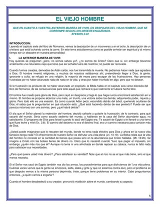 6
EL VIEJO HOMBRE
QUE EN CUANTO A VUESTRA ANTERIOR MANERA DE VIVIR, OS DESPOJEIS DEL VIEJO HOMBRE, QUE SE
CORROMPE SEGUN LOS DESEOS ENGAÑOSOS.
EFESIOS 4:22
INTRODUCCION:
Leyendo el capitulo siete del libro de Romanos, vemos la descripción de un inconverso y en el ocho, la descripción de un
cristiano que está luchando contra la carne. En este tema estudiaremos como es posible anhelar ser espiritual y al mismo
tiempo ser un desastre en nuestra personalidad.
I. LA ANTERIOR MANERA DE VIVIR:
Hay quienes se preguntan ¿pero, no somos salvos ya?, ¿no somos de Cristo? Claro que si, sin embargo llevamos
arrastrando una naturaleza vieja que tiene que ser echada fuera de nosotros; no puede ser renovada.
Cuando fuimos creados, derivados de Adán caído, nos fue transmitida la muerte. No podíamos hacer nada que agradara
a Dios. El hombre inventó religiones, y muchos de nosotros estábamos ahí, pretendiendo llegar a Dios, la gente,
ignorante o culta, se refugia en una religión; la mayoría de veces para escapar de las frustraciones. Hay personas
frustradas por no haber alcanzado nada de nada en la vida, y otras por haber triunfado en algo, pero que no desean.
Si la frustración es producto de no haber alcanzado un propósito, la Biblia habla en el capitulo seis verso dieciséis del
libro de Romanos, de las consecuencias para todo aquel que rechaza lo que realmente le hubiera hecho libre.
El hombre fue creado para gloria de Dios, pero cayó en desgracia y haga lo que haga nunca encontrará satisfacción en si
mismo. El hombre se propone alcanzar una meta, un triunfo, una victoria sobre los demás, adquiriendo poder, riqueza y
gloria. Pero todo ello es una evasión. Es como cuando Adán pecó, escondido detrás del árbol, queriendo ocultarse de
Dios; él sabia que le preguntarían en qué situación está. ¿Qué está haciendo detrás de ese pretexto? Puede ser que
parezca victorioso con una sonrisa, pero ¿qué habrá detrás?
El día que el Señor planeó la redención del hombre, decidió salvarle y quitarle la frustración; de lo contrario, para qué
sacarlo del mundo. Seria como sacarlo sediento del mundo, y habiendo en la casa del Señor abundante agua, no
satisfacerlo. El programa de Dios para Israel cuando lo sacó del Egipto era: Te sacaré de Egipto y te llevaré a una tierra
que fluye leche y miel (Ex. 3:8). El camino del desierto no era el destino final, era un camino necesario para conocer más
de Dios.
¿Usted puede imaginarse que lo rescaten del mundo, donde no tenia nada efectivo para Dios y ahora en la nueva vida
tampoco tenga nada? El ofrecimiento de nuestro Señor es disfrutar una vida plena (Jn. 10:10). La Biblia relata que la vida
del hombre no consiste en la cantidad de bienes que posea sino en la abundancia que Cristo hablaba. (Mt. 16:26). Sé
imagina a Cristo con las bolsas llenas de dinero no. Claro que lo necesitó cuando "tuvo que pagar el impuesto, sin
embargo ¿quién más rico que él? Aunque no tenia ni una almohada en donde reposar su cabeza, nunca le faltó nada
para satisfacer sus necesidades.
¿Para qué quiere usted más dinero? ¿Para satisfacer su vanidad? Note que el rico no es el que más tiene, sino el que
menos necesita.
Si el Señor nos sacó de Egipto también nos dio las armas, los procedimientos para que disfrutemos de "una vida plena.
Cuántas veces vemos que la gente se emociona, saIta, alaba y grita (y que no estamos contra eso), pero el problema es
que después vemos a la misma persona deprimida, triste, porque tiene problemas en su interior. Cabe preguntarnos
entonces, ¿a quién vamos a engañar?
Cuando el hombre desobedeció a su creador, pronunció maldición sobre el mundo, cambiando su aspecto.
 