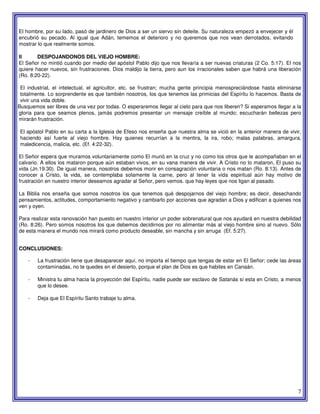 7
El hombre, por su lado, pasó de jardinero de Dios a ser un siervo sin deleite. Su naturaleza empezó a envejecer y él
encubrió su pecado. Al igual que Adán, tememos el deterioro y no queremos que nos vean derrotados, evitando
mostrar lo que realmente somos.
II DESPOJANDONOS DEL VIEJO HOMBRE:
El Señor no mintió cuando por medio del apóstol Pablo dijo que nos llevaría a ser nuevas criaturas (2 Co. 5:17). El nos
quiere hacer nuevos, sin frustraciones. Dios maldijo la tierra, pero aun los irracionales saben que habrá una liberación
(Ro. 8:20-22).
El industrial, el intelectual, el agricultor, etc. se frustran; mucha gente principia menospreciándose hasta eliminarse
totalmente. Lo sorprendente es que también nosotros, los que tenemos las primicias del Espíritu lo hacemos. Basta de
vivir una vida doble.
Busquemos ser libres de una vez por todas. O esperaremos llegar al cielo para que nos liberen? Si esperamos llegar a la
gloria para que seamos plenos, jamás podremos presentar un mensaje creíble al mundo; escucharán bellezas pero
mirarán frustración.
El apóstol Pablo en su carta a la Iglesia de Efeso nos enseña que nuestra alma se vició en la anterior manera de vivir,
haciendo así fuerte al viejo hombre. Hay quienes recurrían a la mentira, la ira, robo; malas palabras, amargura,
maledicencia, malicia, etc. (Ef. 4:22-32).
El Señor espera que muramos voluntariamente como El murió en la cruz y no como los otros que le acompañaban en el
calvario. A ellos los mataron porque aún estaban vivos, en su vana manera de vivir. A Cristo no lo mataron, El puso su
vida (Jn.19:30). De igual manera, nosotros debemos morir en consagración voluntaria o nos matan (Ro. 8:13). Antes de
conocer a Cristo, la vida, se contemplaba solamente la carne, pero al tener la vida espiritual aún hay motivo de
frustración en nuestro interior deseamos agradar al Señor, pero vemos. que hay leyes que nos ligan al pasado.
La Biblia nos enseña que somos nosotros los que tenemos qué despojarnos del viejo hombre; es decir, desechando
pensamientos, actitudes, comportamiento negativo y cambiarlo por acciones que agradan a Dios y edifican a quienes nos
ven y oyen.
Para realizar esta renovación han puesto en nuestro interior un poder sobrenatural que nos ayudará en nuestra debilidad
(Ro. 8:26). Pero somos nosotros los que debemos decidirnos por no alimentar más al viejo hombre sino al nuevo. Sólo
de esta manera el mundo nos mirará como producto deseable, sin mancha y sin arruga (Ef. 5:27).
CONCLUSIONES:
- La frustración tiene que desaparecer aquí, no importa el tiempo que tengas de estar en El Señor; cede las áreas
contaminadas, no te quedes en el desierto, porque el plan de Dios es que habites en Canaán.
- Ministra tu alma hacia la proyección del Espíritu, nadie puede ser esclavo de Satanás si esta en Cristo, a menos
que lo desee.
- Deja que El Espíritu Santo trabaje tu alma.
 