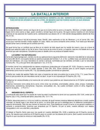 8
LA BATALLA INTERIOR
PORQUE EL DESEO DE LA CARNE ES CONTRA EL ESPIRITU y EL DEL ESPIRITU ES CONTRA LA CARNE,
PUES ESTOS SE OPONEN EL UNO AL OTRO, DE MANERA QUE NO PODEIS HACER LO QUE DESEAIS.
GALATAS 5:17
INTRODUCCION:
En la vida de Abraham vemos una figura de lo que es la lucha entre la carne y el espíritu. Abraham, al haber estado en
Egipto tomó como sierva a Agar, quien concibió a Ismael figura de la carne. De igual manera nosotros en otro tiempo
vivíamos en las pasiones de nuestra carne, satisfaciendo sus deseos (Ef. 2:1-30) siendo desagradables delante de Dios
(Ro. 8:7,8).
Posteriormente nace el hijo de la promesa, Isaac. Siendo éste realmente el hijo de Abraham y no el carnal (Ro. 9:8),
ocurre que mientras Ismael e Isaac estaban en casa, había una lucha constante entre ambos. Fue hasta que Abraham
decidió echar fuera a Ismael que el conflicto terminó.
De igual forma hay un conflicto que se libra en el interior de todo aquel que ha nacido de nuevo y que va a durar el
tiempo que estemos sobre la faz de la tierra. Esta lucha se da entre la carne y el espíritu; ésta es una batalla de la cual
tenemos que salir vencedores. Estudiemos pues en detalle cómo se produce la batalla interior.
I. LA CARNE Y SU NATURALEZA:
Carne del original griego sarx, siendo una de sus aplicaciones la siguiente definición: elemento más débil de la naturaleza
humana (Mt. 26:41); es la parte donde se asienta el pecado del hombre (1 Jn. 2:16). La Biblia hace una distinción de dos
tipos de individuos, uno cuya naturaleza es carnal o sensual, controlado por los sentidos animales o por la naturaleza
humana (Ro. 7:5) y otro que tiene vida espiritual (1 Co. 2:14,15).
El hombre carnal vive satisfaciendo los deseos engañosos producidos por el pecado (Ef. 4:22). Ocupa su mente en las
cosas de la carne (Ro. 8:5), sin poder agradar a Dios (Ro. 8:9). Quien siembra para la carne segará corrupción,
obteniendo como fruto la muerte (Ro. 7:5); sus deseos pueden convertirse en pasiones.
El Señor por medio del apóstol Pablo nos insta a limpiarnos de toda inmundicia de la carne (2 Co. 7:1), pues Dios no
toma lo que proviene de una naturaleza carnal; es decir, lo que no es motivado por El Espíritu (Gn. 4:5).
Estábamos tan acostumbrados a la manera de vivir anterior que podemos aún desenvolvernos en El Señor carnalmente
(Fil. 3:3-7).
Podemos mencionar como obras de la carne, entre otras: las envidias, enemistades, pleitos, celos, enojos, rivalidades,
disensiones, sectarismos, borracheras, impureza, sensualidad, etc., las cuales combaten contra el alma, llegando a
reprimir el espíritu (1 P.2:11). '
II. ANDANDO EN EL ESPIRITU:
La actitud de todo aquel que ha nacido de nuevo es estar crucificando la carne con sus pasiones (Gá. 5:24), andar por el
Espíritu (Gá. 5:16) y vestirse del Señor Jesucristo (Ro. 13:11-14).
El Señor Jesucristo previo a ir a la cruz rindió su voluntad, de igual manera nosotros debemos decidirnos a rendir nuestra
voluntad, no dando lugar a las obras de la carne. La carne pide que se le satisfaga pero no debemos contemplarla o
seguirla alimentando. Solo de esa manera la haremos morir. Esta batalla por anular la carne no se ganará mediante un
acuerdo o consentimiento, tenemos que aniquilarla por El Espíritu. Es por lo tanto, nuestra decisión vivir atados,
menguados o vivir una vida libre y abundante.
El delegó al Espíritu Santo para que nos ayude en nuestra debilidad (Ro. 8:26) y podamos por El Espíritu anular la
carne. Se requiere que andemos en El Espíritu para no cumplir con los deseos de la carne. Será nuestro sometimiento al
Espíritu lo que nos dará la victoria en esta batalla (Ro. 8:13).
 
