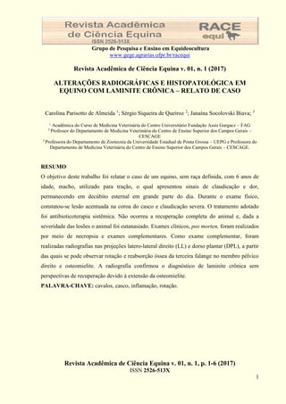 Revista Acadêmica de Ciência Equina v. 01, n. 1, p. 1-6 (2017)
ISSN 2526-513X
1
Grupo de Pesquisa e Ensino em Equideocultura
www.gege.agrarias.ufpr.br/racequi
Revista Acadêmica de Ciência Equina v. 01, n. 1 (2017)
ALTERAÇÕES RADIOGRÁFICAS E HISTOPATOLÓGICA EM
EQUINO COM LAMINITE CRÔNICA – RELATO DE CASO
Carolina Parisotto de Almeida 1
; Sérgio Siqueira de Queiroz 2
; Janaína Socolovski Biava; 3
¹ Acadêmica do Curso de Medicina Veterinária do Centro Universitário Fundação Assis Gurgacz – FAG
2
Professor do Departamento de Medicina Veterinária do Centro de Ensino Superior dos Campos Gerais –
CESCAGE
3
Professora do Departamento de Zootecnia da Universidade Estadual de Ponta Grossa – UEPG e Professora do
Departamento de Medicina Veterinária do Centro de Ensino Superior dos Campos Gerais – CESCAGE.
RESUMO
O objetivo deste trabalho foi relatar o caso de um equino, sem raça definida, com 6 anos de
idade, macho, utilizado para tração, o qual apresentou sinais de claudicação e dor,
permanecendo em decúbito esternal em grande parte do dia. Durante o exame físico,
constatou-se lesão acentuada na coroa do casco e claudicação severa. O tratamento adotado
foi antibioticoterapia sistêmica. Não ocorreu a recuperação completa do animal e, dada a
severidade das lesões o animal foi eutanasiado. Exames clínicos, pos morten, foram realizados
por meio de necropsia e exames complementares. Como exame complementar, foram
realizadas radiografias nas projeções latero-lateral direito (LL) e dorso plantar (DPL), a partir
das quais se pode observar rotação e reabsorção óssea da terceira falange no membro pélvico
direito e osteomielite. A radiografia confirmou o diagnóstico de laminite crônica sem
perspectivas de recuperação devido à extensão da osteomielite.
PALAVRA-CHAVE: cavalos, casco, inflamação, rotação.
 