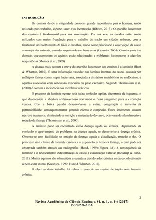 2
Revista Acadêmica de Ciência Equina v. 01, n. 1, p. 1-6 (2017)
ISSN 2526-513X
INTRODUÇÃO
Os equinos desde a antiguidade possuem grande importância para o homem, sendo
utilizado para trabalho, esporte, laser e/ou locomoção (Ribeiro, 2013). O aparelho locomotor
dos equinos é fundamental para sua sustentação. Por sua vez, os cavalos estão sendo
utilizados com maior frequência para o trabalho de tração em cidades urbanas, com a
finalidade de recolhimento de lixos e entulhos, tendo como prioridade a observação da saúde
e manejo dos animais, contudo respeitando seu bem-estar (Rezende, 2004). Grande parte das
doenças que acometem os equinos estão relacionadas a problemas locomotores e afecções
respiratórias (Moraes et al., 2009).
A doença mais comum e grave do aparelho locomotor dos equinos é a laminite (Hunt
& Wharton, 2010). É uma inflamação vascular nas lâminas internas do casco, causada por
múltiplos fatores como: sepse bacteriana, associada a distúrbios metabólicos ou endócrinos, e
aquelas associadas com concussão excessiva ou peso excessivo. Segundo Thomassian et al.
(2000) é comum a incidência nos membros torácicos.
O processo da laminite ocorre pela baixa perfusão capilar, decorrente de isquemia, o
que desencadeia a abertura artério-venoso desviando o fluxo sanguíneo para a circulação
venosa. Com a baixa pressão desenvolve-se a estase, coagulação e aumento da
permeabilidade, consequentemente gerando edema e congestão. Estes fenômenos causam
necrose isquêmica, diminuindo a nutrição e sustentação do casco, ocasionando afundamento e
rotação da falange (Thomassian et al., 2000).
A laminite pode ser encontrada como doença aguda ou crônica. Dependendo da
evolução e agravamento do problema na doença aguda, se desenvolve a doença crônica.
Observa-se com facilidade no estágio da doença aguda a claudicação, rotação e dor. O
principal sinal clínico da laminite crônica é a exposição da terceira falange, a qual pode ser
observada também através das radiografias (Hood, 1999) (Figura 1A). A consequência da
laminite é o deslocamento e deformação do casco e claudicação variável (Belknap & Parks,
2011). Muitos equinos são submetidos a eutanásia devido a dor crônica no casco, objetivando
o bem-estar animal (Swanson, 1999; Hunt & Wharton, 2010).
O objetivo deste trabalho foi relatar o caso de um equino de tração com laminite
crônica.
 