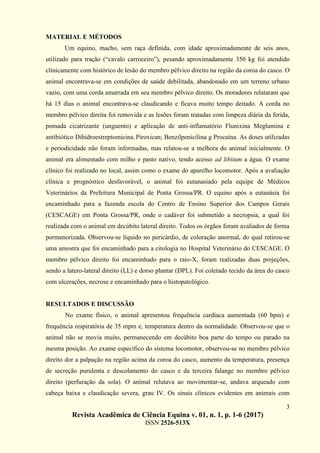 3
Revista Acadêmica de Ciência Equina v. 01, n. 1, p. 1-6 (2017)
ISSN 2526-513X
MATERIAL E MÉTODOS
Um equino, macho, sem raça definida, com idade aproximadamente de seis anos,
utilizado para tração (“cavalo carroceiro”), pesando aproximadamente 350 kg foi atendido
clinicamente com histórico de lesão do membro pélvico direito na região da coroa do casco. O
animal encontrava-se em condições de saúde debilitada, abandonado em um terreno urbano
vazio, com uma corda amarrada em seu membro pélvico direito. Os moradores relataram que
há 15 dias o animal encontrava-se claudicando e ficava muito tempo deitado. A corda no
membro pélvico direita foi removida e as lesões foram tratadas com limpeza diária da ferida,
pomada cicatrizante (unguento) e aplicação de anti-inflamatório Flunixina Meglumina e
antibiótico Dihidroestreptomicina; Piroxican; Benzilpenicilina g Procaína. As doses utilizadas
e periodicidade não foram informadas, mas relatou-se a melhora do animal inicialmente. O
animal era alimentado com milho e pasto nativo, tendo acesso ad libitum a água. O exame
clínico foi realizado no local, assim como o exame do aparelho locomotor. Após a avaliação
clínica e prognóstico desfavorável, o animal foi eutanasiado pela equipe de Médicos
Veterinários da Prefeitura Municipal de Ponta Grossa/PR. O equino após a eutanásia foi
encaminhado para a fazenda escola do Centro de Ensino Superior dos Campos Gerais
(CESCAGE) em Ponta Grossa/PR, onde o cadáver foi submetido a necropsia, a qual foi
realizada com o animal em decúbito lateral direito. Todos os órgãos foram avaliados de forma
pormenorizada. Observou-se líquido no pericárdio, de coloração anormal, do qual retirou-se
uma amostra que foi encaminhado para a citologia no Hospital Veterinário do CESCAGE. O
membro pélvico direito foi encaminhado para o raio-X, foram realizadas duas projeções,
sendo a latero-lateral direito (LL) e dorso plantar (DPL). Foi coletado tecido da área do casco
com ulcerações, necrose e encaminhado para o histopatológico.
RESULTADOS E DISCUSSÃO
No exame físico, o animal apresentou frequência cardíaca aumentada (60 bpm) e
frequência respiratória de 35 mpm e, temperatura dentro da normalidade. Observou-se que o
animal não se movia muito, permanecendo em decúbito boa parte do tempo ou parado na
mesma posição. Ao exame específico do sistema locomotor, observou-se no membro pélvico
direito dor a palpação na região acima da coroa do casco, aumento da temperatura, presença
de secreção purulenta e descolamento do casco e da terceira falange no membro pélvico
direito (perfuração da sola). O animal relutava ao movimentar-se, andava arqueado com
cabeça baixa e claudicação severa, grau IV. Os sinais clínicos evidentes em animais com
 