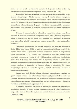 4
Revista Acadêmica de Ciência Equina v. 01, n. 1, p. 1-6 (2017)
ISSN 2526-513X
laminite são dificuldade de locomoção, aumento da frequência cardíaca e dispnéia,
sensibilidade no casco e aumento de temperatura local (Thomassian et al., 2000).
Na necropsia realizou-se a avaliação externa, onde observou-se subnutrição, escore
corporal baixo, coloração pálida das mucosas e presença de parasitas externos (carrapatos).
Os órgãos que apresentaram alterações macroscópicas foram: coração que se apresentava
hipertrófico (concêntrico) com presença de líquido sanguinolento no saco pericárdio; pulmões
com enfisema pulmonar (presença de gases) e rins direito e esquerdo pálidos e, membro
pélvico direito, casco com áreas de ulcerações, colorações escuras, odor pútrido e perfuração
de sola.
O líquido do saco pericárdio foi submetido a exame físico-químico, onde obteve
resultados do físico: cor avermelhada; odor pútrico; aspecto turvo e, resultados do químico:
glicose +; proteína +++; Ph 6,5; sangue +++; leucócitos +++; sedimento. Na citologia
observou-se células epiteliais e mesenquimais, presença de neutrófilos e bactérias, transudato
modificada.
Como exame complementar foi realizado radiografia nas projeções latero-lateral
direito (LL) e dorso plantar (DPL), as quais se pode avaliar na incidência LL e DPL do
membro pélvico direito. A partir desta avaliação, observou-se: presença de irregularidade
difusa nas bordas da 1, 2 e 3 falanges e no terço distal do metacarpo; sequestro ósseo
envolvendo o córtex dorsal e ventral da 1, 2 e 3 falanges, áreas proliferativas estendendo da
epífise distal da 1 falange até a metáfise distal do metacarpo; aumento de tecidos moles
adjacentes, sugestivos de osteomielite crônica (Figuras 1B e 1C). A partir destes achados foi
possível confirmar o diagnóstico de laminite crônica e osteomielite. No exame
histopatológico observou-se osteomielite supurativa, infiltrado inflamatório perivascular e
núcleo de células picnóticos.
Segundo Jones et al. (2000) o enfisema pulmonar é encontrado com frequência em
grande parte dos animais, é uma inflamação que faz com que haja acúmulo de ar nos tecidos
(pulmões), tendo uma coloração pálida, sem flexibilidade. O enfisema se expande até áreas
com atelectasias que causam colapso parcial ou total do pulmão, aumento a frequência
respiratória devido à dificuldade de passagem de ar.
A hipertrofia concêntrica do coração é descrita pelo aumento da espessura dos
ventrículos e dimensões da câmara cardíaca, causada pelo excesso de esforço para bombear
sangue até o membro afetado. Em equinos essa anomalia é comum nos casos de laminite
(Jones et al., 2000).
 