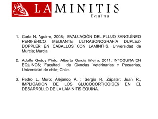 L A M I N I T I SE q u i n a
1. Carla N. Aguirre, 2008; EVALUACIÓN DEL FLUJO SANGUÍNEO
PERIFÉRICO MEDIANTE ULTRASONOGRAFÍA DUPLEZ-
DOPPLER EN CABALLOS CON LAMINITIS. Universidad de
Murcia; Murcia
2. Adolfo Godoy Pinto; Alberto García liñeiro, 2011; INFOSURA EN
EQUINOS; Facultad de Ciencias Veterinarias y Pecuarias,
Universidad de chile; Chile.
3. Pedro L. Muro; Alejando A. ; Sergio R. Zapater; Juan R.,
IMPLICACIÓN DE LOS GLUCOCORTICOIDES EN EL
DESARROLLO DE LA LAMINITIS EQUINA.
 
