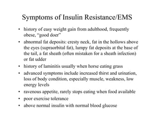 Symptoms of Insulin Resistance/EMS
• history of easy weight gain from adulthood, frequently
  obese, “good doer”
• abnormal fat deposits: cresty neck, fat in the hollows above
  the eyes (supraorbital fat), lumpy fat deposits at the base of
  the tail, a fat sheath (often mistaken for a sheath infection)
  or fat udder
• history of laminitis usually when horse eating grass
• advanced symptoms include increased thirst and urination,
  loss of body condition, especially muscle, weakness, low
  energy levels
• ravenous appetite, rarely stops eating when food available
• poor exercise tolerance
• above normal insulin with normal blood glucose
 