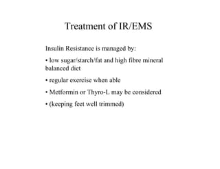 Treatment of IR/EMS

Insulin Resistance is managed by:
• low sugar/starch/fat and high fibre mineral
balanced diet
• regular exercise when able
• Metformin or Thyro-L may be considered
• (keeping feet well trimmed)
 