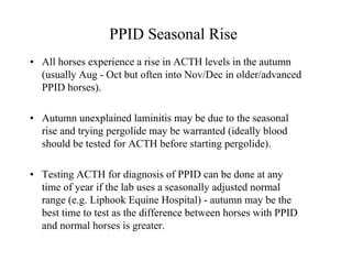 PPID Seasonal Rise
• All horses experience a rise in ACTH levels in the autumn
  (usually Aug - Oct but often into Nov/Dec in older/advanced
  PPID horses).

• Autumn unexplained laminitis may be due to the seasonal
  rise and trying pergolide may be warranted (ideally blood
  should be tested for ACTH before starting pergolide).

• Testing ACTH for diagnosis of PPID can be done at any
  time of year if the lab uses a seasonally adjusted normal
  range (e.g. Liphook Equine Hospital) - autumn may be the
  best time to test as the difference between horses with PPID
  and normal horses is greater.
 