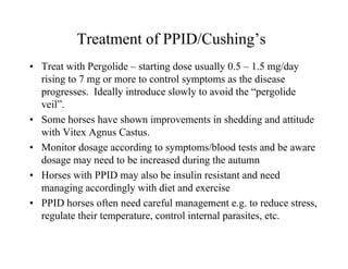 Treatment of PPID/Cushing’s
• Treat with Pergolide – starting dose usually 0.5 – 1.5 mg/day
  rising to 7 mg or more to control symptoms as the disease
  progresses. Ideally introduce slowly to avoid the “pergolide
  veil”.
• Some horses have shown improvements in shedding and attitude
  with Vitex Agnus Castus.
• Monitor dosage according to symptoms/blood tests and be aware
  dosage may need to be increased during the autumn
• Horses with PPID may also be insulin resistant and need
  managing accordingly with diet and exercise
• PPID horses often need careful management e.g. to reduce stress,
  regulate their temperature, control internal parasites, etc.
 