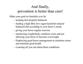 And finally,
       prevention is better than cure!
Make your goal no laminitis ever by
  – keeping feet properly balanced
  – feeding a high fibre low sugar/starch/fat mineral
     balanced diet according to your horse’s needs
  – giving your horse regular exercise
  – monitoring weight/body condition score and not
     allowing your horse to become overweight
  – Employing good horse management to minimise stress
     and maintain good health
  – Learning all you can about these conditions
 