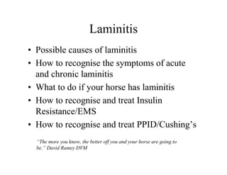 Laminitis
• Possible causes of laminitis
• How to recognise the symptoms of acute
  and chronic laminitis
• What to do if your horse has laminitis
• How to recognise and treat Insulin
  Resistance/EMS
• How to recognise and treat PPID/Cushing’s
  “The more you know, the better off you and your horse are going to
  be.” David Ramey DVM
 