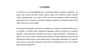 LA GUARDA
La Crianza es una responsabilidad que comprende el deber y derecho compartido, del
padre y de la madre de querer, formar, educar, vigilar, criar, mantener y asistir material,
moral y afectivamente a sus hijos e hijas, así como la facultad de aplicar correctivos
adecuados que no vulneren su dignidad, derechos, garantías o desarrollo integral. Dicho
deber y derecho es irrenunciable
En los casos de demanda o de divorcio, separación de cuerpos o nulidad de matrimonio o
si el padre o la madre tienen residencias separadas, éstos por medio de un acuerdo
decidirán quien ejercerá la custodia de sus hijos o hijas, escuchando previamente su
opinión. De no existir ningún acuerdo entre el padre y la madre respecto a cuál de los dos
ejercerá la Custodia, el juez o jueza determinará a cuál de ellos corresponde. En casos de
que los hijos o hijas sean menores de siete años, es preferible que vivan con la madre
salvo algunas excepciones.
 
