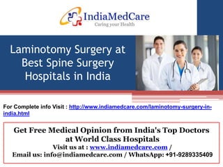 Get Free Medical Opinion from India's Top Doctors
at World Class Hospitals
Visit us at : www.indiamedcare.com /
Email us: info@indiamedcare.com / WhatsApp: +91-9289335409
Laminotomy Surgery at
Best Spine Surgery
Hospitals in India
For Complete info Visit : http://www.indiamedcare.com/laminotomy-surgery-in-
india.html
 