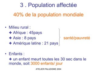 3 . Population affectée
    40% de la population mondiale

• Milieu rural :
  ✦ Afrique : 45pays
  ✦ Asie : 8 pays                         santé/pauvreté
  ✦ Amérique latine : 21 pays

• Enfants :
  ✦ un enfant meurt toutes les 30 sec dans le
  monde, soit 3000 enfants/ jour
                 ATELIER PALUDISME 2004
 