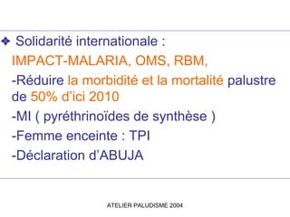 ✦ Solidarité internationale :
 IMPACT-MALARIA, OMS, RBM,
 -Réduire la morbidité et la mortalité palustre
 de 50% d’ici 2010
 -MI ( pyréthrinoïdes de synthèse )
 -Femme enceinte : TPI
 -Déclaration d’ABUJA


                  ATELIER PALUDISME 2004
 