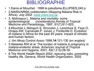 BIBLIOGRAPHIE
• 1.Danis et Mouchet : 1999 le paludisme,ELLIPSES,240 p
• 2.MARA/ARMA collaboration (Mapping Malaria Risk in
  Africa), July 2002. www.mara.org.za.
• 3. Molineaux L. Malaria and mortality: some
  epidemiological       considerations.Annals of Tropical
  Medicine and Parasitology, 1997, 91(7):811-825.
• 4.Mouchet J, Manguin S, Sircoulon J, Laventure S, Faye O,
  Onapa AW, Carnevale P, Julvez J, Fontenille D. Evolution
  of malaria in Africa for the past 40 years: impact of climatic
  and human factors.
  J. Am Mosq Control Assoc 1998,14:121-130 (en anglais)
• 5.Steketee RW et al. The burden of malaria in pregnancy in
  malaria-endemic areas. American Journal of Tropical
  Medicine and Hygiene, 2001, 64(1,2 S):28-35.
• 6.The World Health Report 2002: reducing risks, promoting
  healthy life. Geneva, World Health Organization, 2002


                      ATELIER PALUDISME 2004
 