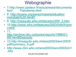 Webographie
• 7.http://www.pasteur.fr/actu/presse/documenta
  tion/       Paludisme.html
• 8. http://lozere.org/perso/malaria/situation
  mondiale%20.htm#1
• 9. http://mosquito.who.int/docs/ecr20fr_2.htm
• 10.http://www.who.int/features/2003/04b/fr/prin
  t.html
• 11.
  http://archive.idrc.ca/books/reports/1996/01-
  05f.html#Desowitz
• 12.http://mosquito.who.int/amd2003/amr2003/
  pdf/summary_fr.pdf
• http://www.rbm.who.int/amd2003/amr2003/ch1
  .htm
                 ATELIER PALUDISME 2004
 