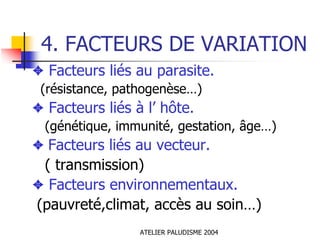 4. FACTEURS DE VARIATION
✦ Facteurs liés au parasite.
 (résistance, pathogenèse…)
✦ Facteurs liés à l’ hôte.
  (génétique, immunité, gestation, âge…)
✦ Facteurs liés au vecteur.
 ( transmission)
✦ Facteurs environnementaux.
(pauvreté,climat, accès au soin…)
                 ATELIER PALUDISME 2004
 