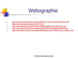 Webographie

http://millenniumindicators.un.org/unsd/mifre/mi_series_results.asp?rowId=644
http://mosquito.who.int/docs/ecr20fr_9.htm
http://www.google.fr/search?q=cache:Wl2paQLyQEMJ:www.sante.gouv.sn/
http://www.who.int/infectious-disease-report/idr99-french/pages/ch5text.html
http://www.educ.necker.fr/cours/poly/biostatistique/Les_indicateurs_de_mortalit_.htm




                              ATELIER PALUDISME 2004
 