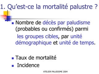 1. Qu’est-ce la mortalité palustre ?

     Nombre de décès par paludisme
     (probables ou confirmés) parmi
      les groupes cibles, par unité
     démographique et unité de temps.

     Taux de mortalité
      Incidence
                ATELIER PALUDISME 2004
 
