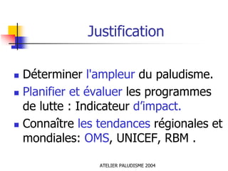 Justification

Déterminer l'ampleur du paludisme.
Planifier et évaluer les programmes
de lutte : Indicateur d’impact.
Connaître les tendances régionales et
mondiales: OMS, UNICEF, RBM .

              ATELIER PALUDISME 2004
 