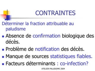 CONTRAINTES
Déterminer la fraction attribuable au
 paludisme
 Absence de confirmation biologique des
 décès.
 Problème de notification des décès.
 Manque de sources statistiques fiables.
 Facteurs déterminants : co-infection?
                    ATELIER PALUDISME 2004
 