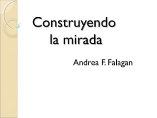 Construyendo
  la mirada
     Andrea F. Falagan
 