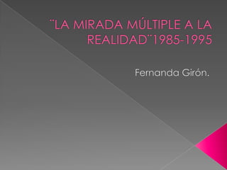 ¨LA MIRADA MÚLTIPLE A LA REALIDAD¨1985-1995 Fernanda Girón.  