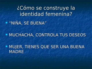 ¿Cómo se construye la
        identidad femenina?
   “NIÑA, SÉ BUENA”

   MUCHACHA, CONTROLA TUS DESEOS

   MUJER, TIENES QUE SER UNA BUENA
    MADRE
 
