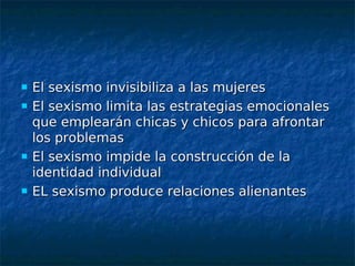    El sexismo invisibiliza a las mujeres
   El sexismo limita las estrategias emocionales
    que emplearán chicas y chicos para afrontar
    los problemas
   El sexismo impide la construcción de la
    identidad individual
   EL sexismo produce relaciones alienantes
 