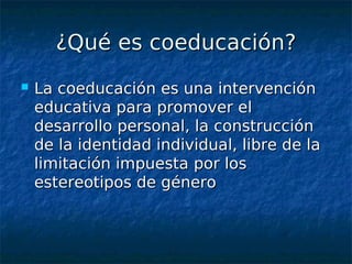 ¿Qué es coeducación?
   La coeducación es una intervención
    educativa para promover el
    desarrollo personal, la construcción
    de la identidad individual, libre de la
    limitación impuesta por los
    estereotipos de género
 