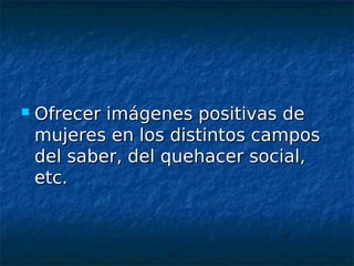    Ofrecer imágenes positivas de
    mujeres en los distintos campos
    del saber, del quehacer social,
    etc.
 